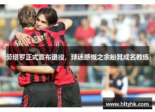 劳塔罗正式宣布退役，球迷感慨之余盼其成名教练