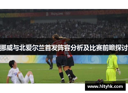 挪威与北爱尔兰首发阵容分析及比赛前瞻探讨