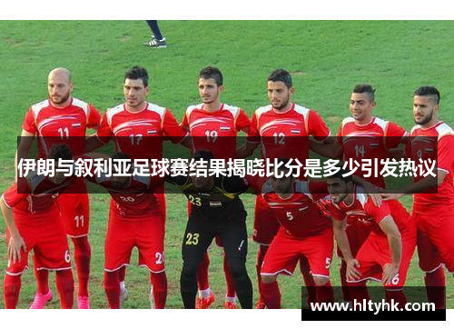 伊朗与叙利亚足球赛结果揭晓比分是多少引发热议