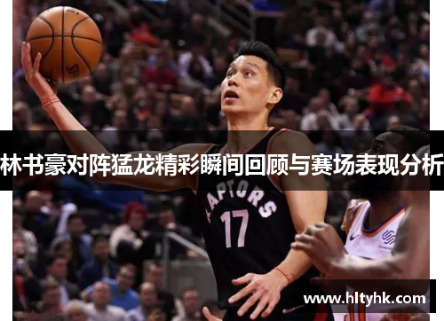 林书豪对阵猛龙精彩瞬间回顾与赛场表现分析